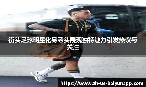 街头足球明星化身老头展现独特魅力引发热议与关注